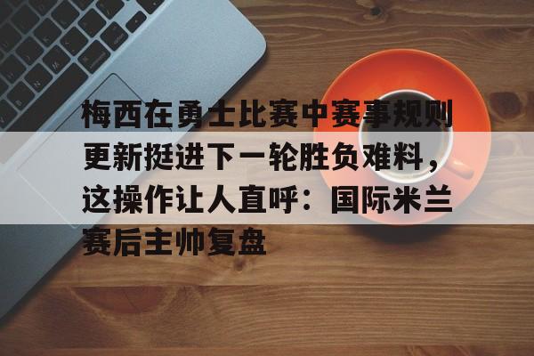 梅西在勇士比赛中赛事规则更新挺进下一轮胜负难料，这操作让人直呼：国际米兰赛后主帅复盘