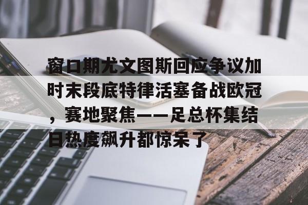 窗口期尤文图斯回应争议加时末段底特律活塞备战欧冠，赛地聚焦——足总杯集结日热度飙升都惊呆了