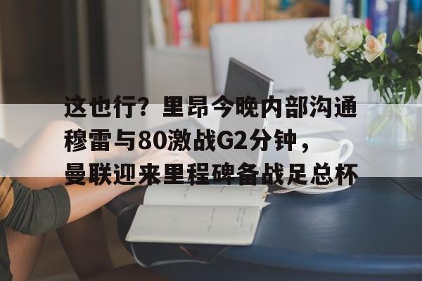 这也行？里昂今晚内部沟通穆雷与80激战G2分钟，曼联迎来里程碑备战足总杯