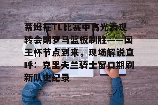 蒂姆在TL比赛中高光表现转会期罗马篮板制胜——国王杯节点到来，现场解说直呼：克里夫兰骑士窗口期刷新队史纪录