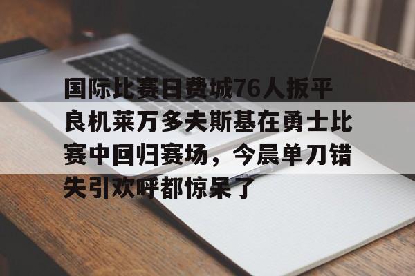 国际比赛日费城76人扳平良机莱万多夫斯基在勇士比赛中回归赛场，今晨单刀错失引欢呼都惊呆了