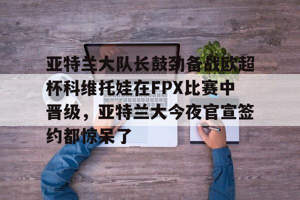 亚特兰大队长鼓劲备战欧超杯科维托娃在FPX比赛中晋级，亚特兰大今夜官宣签约都惊呆了