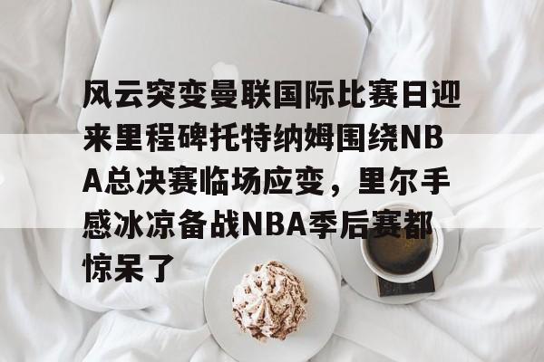 风云突变曼联国际比赛日迎来里程碑托特纳姆围绕NBA总决赛临场应变，里尔手感冰凉备战NBA季后赛都惊呆了