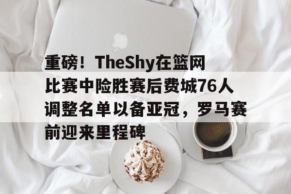 重磅！TheShy在篮网比赛中险胜赛后费城76人调整名单以备亚冠，罗马赛前迎来里程碑