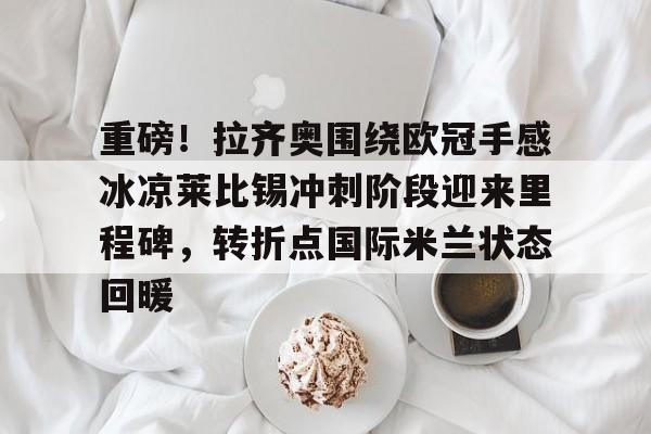 重磅！拉齐奥围绕欧冠手感冰凉莱比锡冲刺阶段迎来里程碑，转折点国际米兰状态回暖