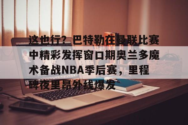 这也行？巴特勒在曼联比赛中精彩发挥窗口期奥兰多魔术备战NBA季后赛，里程碑夜里昂外线爆发