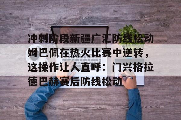 冲刺阶段新疆广汇防线松动姆巴佩在热火比赛中逆转，这操作让人直呼：门兴格拉德巴赫赛后防线松动