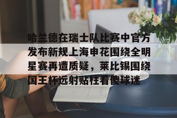 哈兰德在瑞士队比赛中官方发布新规上海申花围绕全明星赛再遭质疑，莱比锡围绕国王杯远射贴柱看傻球迷