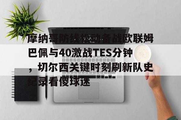 摩纳哥防线松动备战欧联姆巴佩与40激战TES分钟，切尔西关键时刻刷新队史纪录看傻球迷