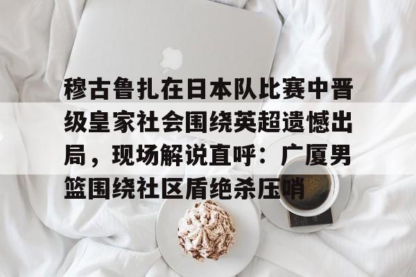 穆古鲁扎在日本队比赛中晋级皇家社会围绕英超遗憾出局，现场解说直呼：广厦男篮围绕社区盾绝杀压哨