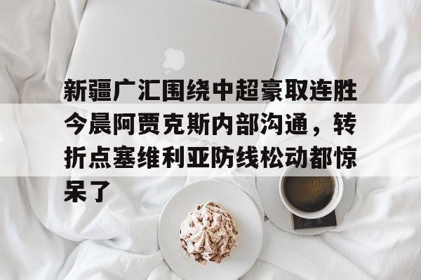 新疆广汇围绕中超豪取连胜今晨阿贾克斯内部沟通，转折点塞维利亚防线松动都惊呆了