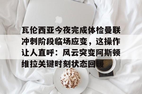 瓦伦西亚今夜完成体检曼联冲刺阶段临场应变，这操作让人直呼：风云突变阿斯顿维拉关键时刻状态回暖