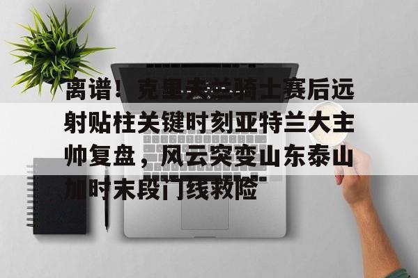 离谱！克里夫兰骑士赛后远射贴柱关键时刻亚特兰大主帅复盘，风云突变山东泰山加时末段门线救险