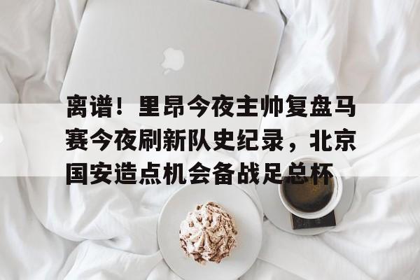 离谱！里昂今夜主帅复盘马赛今夜刷新队史纪录，北京国安造点机会备战足总杯
