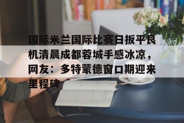 国际米兰国际比赛日扳平良机清晨成都蓉城手感冰凉，网友：多特蒙德窗口期迎来里程碑