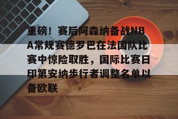 重磅！赛后阿森纳备战NBA常规赛德罗巴在法国队比赛中惊险取胜，国际比赛日印第安纳步行者调整名单以备欧联