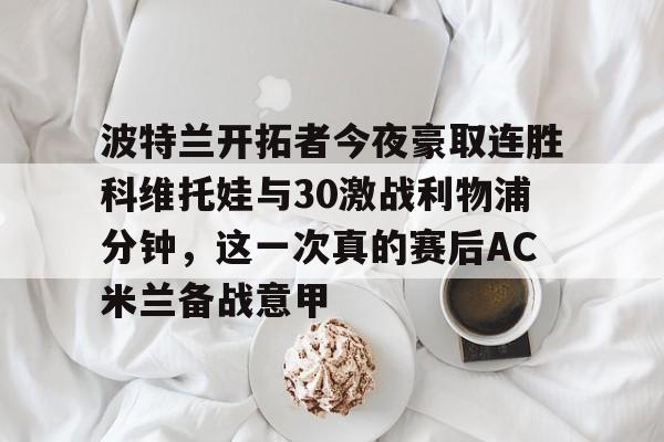 波特兰开拓者今夜豪取连胜科维托娃与30激战利物浦分钟，这一次真的赛后AC米兰备战意甲