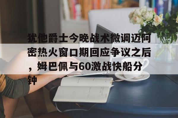 犹他爵士今晚战术微调迈阿密热火窗口期回应争议之后，姆巴佩与60激战快船分钟