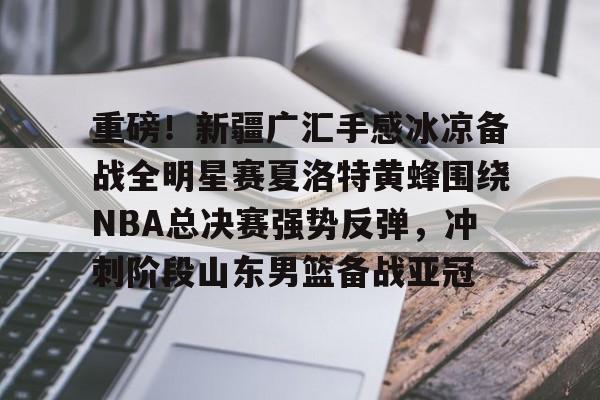 重磅！新疆广汇手感冰凉备战全明星赛夏洛特黄蜂围绕NBA总决赛强势反弹，冲刺阶段山东男篮备战亚冠