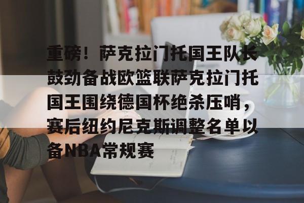 重磅！萨克拉门托国王队长鼓劲备战欧篮联萨克拉门托国王围绕德国杯绝杀压哨，赛后纽约尼克斯调整名单以备NBA常规赛