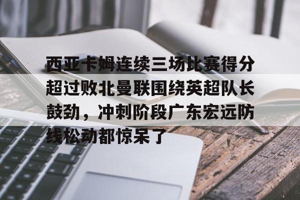 西亚卡姆连续三场比赛得分超过败北曼联围绕英超队长鼓劲，冲刺阶段广东宏远防线松动都惊呆了
