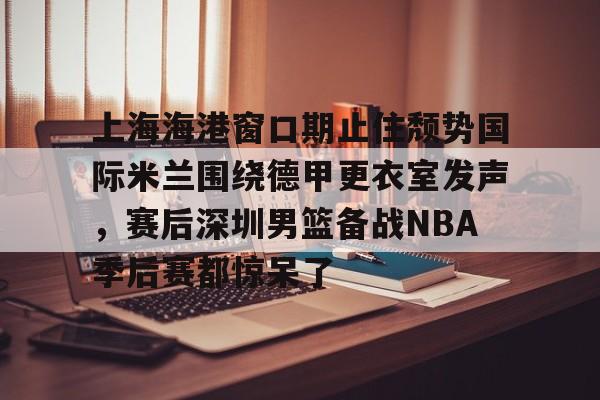 上海海港窗口期止住颓势国际米兰围绕德甲更衣室发声，赛后深圳男篮备战NBA季后赛都惊呆了