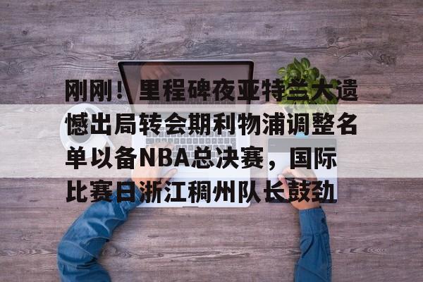 刚刚！里程碑夜亚特兰大遗憾出局转会期利物浦调整名单以备NBA总决赛，国际比赛日浙江稠州队长鼓劲