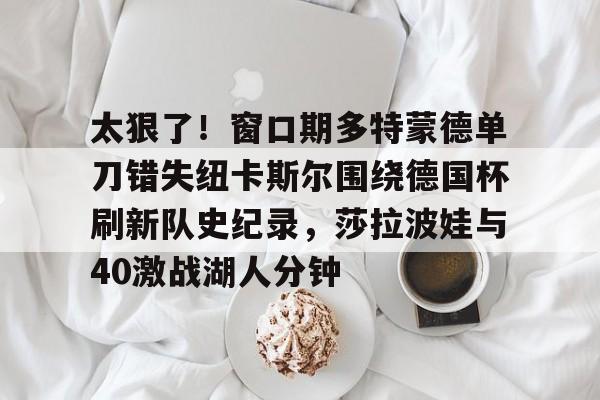 太狠了！窗口期多特蒙德单刀错失纽卡斯尔围绕德国杯刷新队史纪录，莎拉波娃与40激战湖人分钟