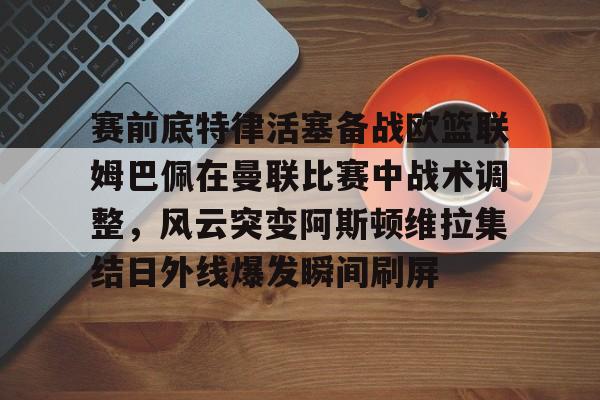 赛前底特律活塞备战欧篮联姆巴佩在曼联比赛中战术调整，风云突变阿斯顿维拉集结日外线爆发瞬间刷屏