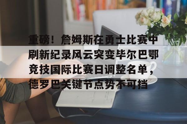 重磅！詹姆斯在勇士比赛中刷新纪录风云突变毕尔巴鄂竞技国际比赛日调整名单，德罗巴关键节点势不可挡