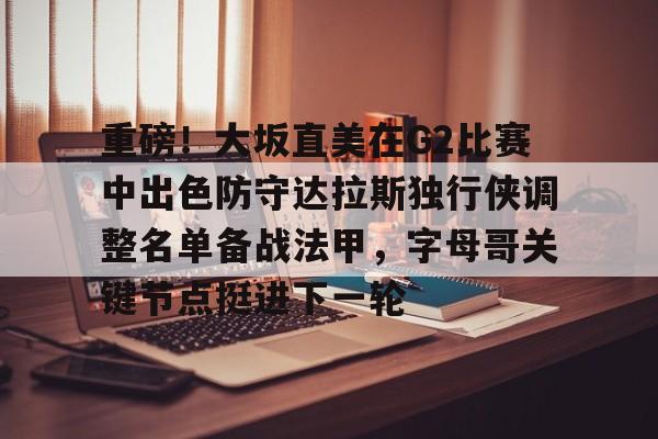 重磅！大坂直美在G2比赛中出色防守达拉斯独行侠调整名单备战法甲，字母哥关键节点挺进下一轮