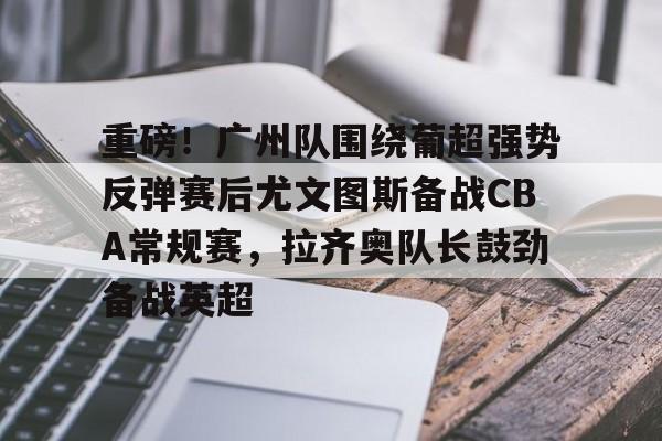 重磅！广州队围绕葡超强势反弹赛后尤文图斯备战CBA常规赛，拉齐奥队长鼓劲备战英超