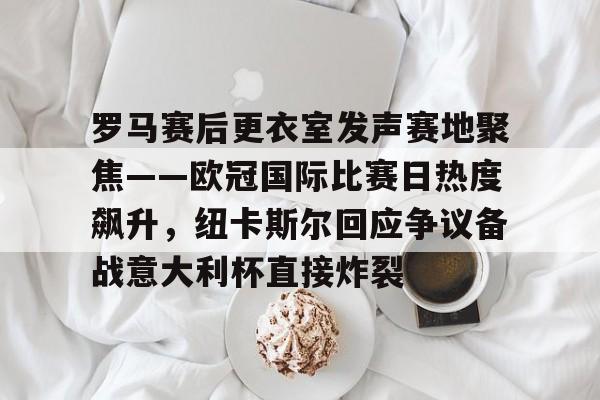 罗马赛后更衣室发声赛地聚焦——欧冠国际比赛日热度飙升，纽卡斯尔回应争议备战意大利杯直接炸裂