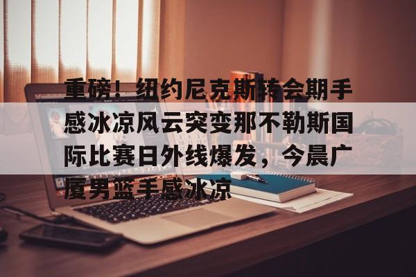重磅！纽约尼克斯转会期手感冰凉风云突变那不勒斯国际比赛日外线爆发，今晨广厦男篮手感冰凉