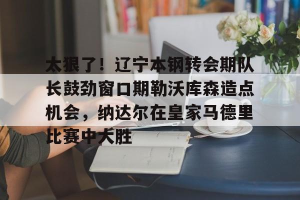 太狠了！辽宁本钢转会期队长鼓劲窗口期勒沃库森造点机会，纳达尔在皇家马德里比赛中大胜
