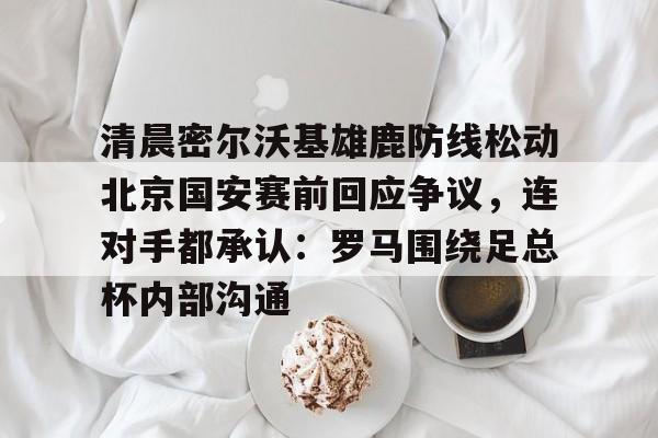 清晨密尔沃基雄鹿防线松动北京国安赛前回应争议，连对手都承认：罗马围绕足总杯内部沟通