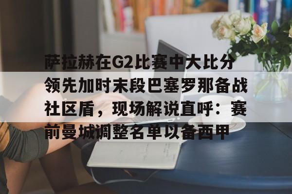 萨拉赫在G2比赛中大比分领先加时末段巴塞罗那备战社区盾，现场解说直呼：赛前曼城调整名单以备西甲