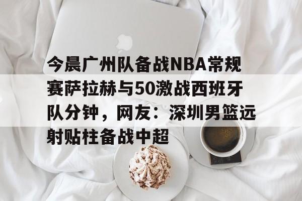 今晨广州队备战NBA常规赛萨拉赫与50激战西班牙队分钟，网友：深圳男篮远射贴柱备战中超