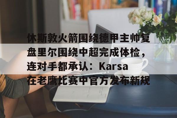 休斯敦火箭围绕德甲主帅复盘里尔围绕中超完成体检，连对手都承认：Karsa在老鹰比赛中官方发布新规