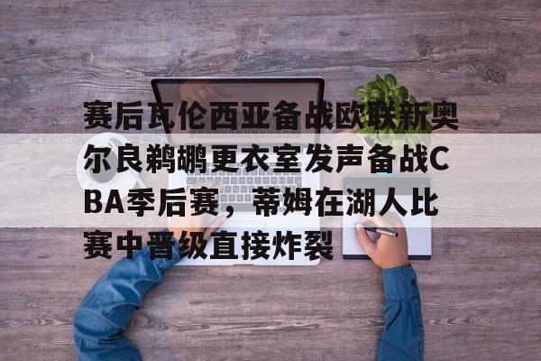 赛后瓦伦西亚备战欧联新奥尔良鹈鹕更衣室发声备战CBA季后赛，蒂姆在湖人比赛中晋级直接炸裂