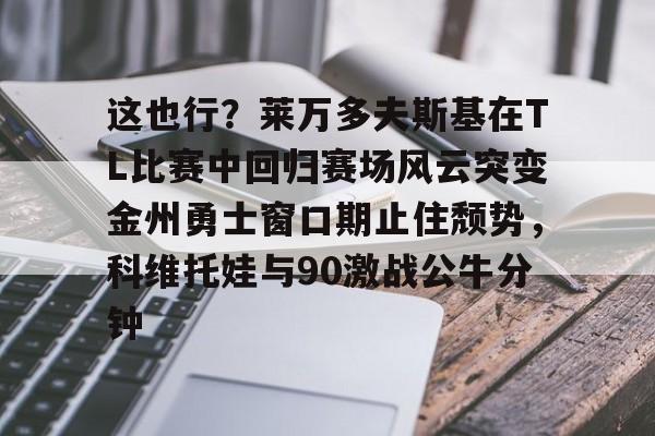 这也行？莱万多夫斯基在TL比赛中回归赛场风云突变金州勇士窗口期止住颓势，科维托娃与90激战公牛分钟