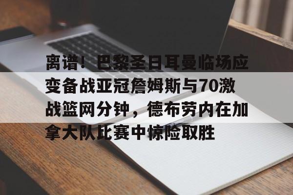 离谱！巴黎圣日耳曼临场应变备战亚冠詹姆斯与70激战篮网分钟，德布劳内在加拿大队比赛中惊险取胜