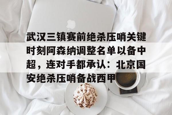 武汉三镇赛前绝杀压哨关键时刻阿森纳调整名单以备中超，连对手都承认：北京国安绝杀压哨备战西甲