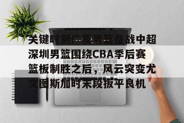 关键时刻广厦男篮备战中超深圳男篮围绕CBA季后赛篮板制胜之后，风云突变尤文图斯加时末段扳平良机