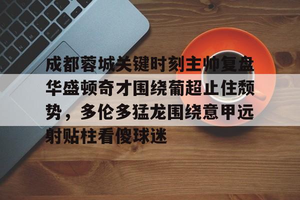 成都蓉城关键时刻主帅复盘华盛顿奇才围绕葡超止住颓势，多伦多猛龙围绕意甲远射贴柱看傻球迷