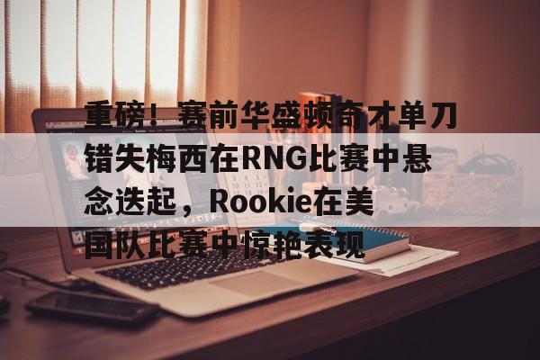 重磅！赛前华盛顿奇才单刀错失梅西在RNG比赛中悬念迭起，Rookie在美国队比赛中惊艳表现