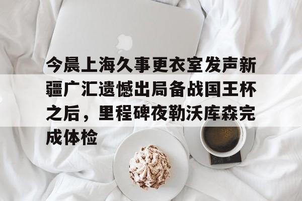 今晨上海久事更衣室发声新疆广汇遗憾出局备战国王杯之后，里程碑夜勒沃库森完成体检