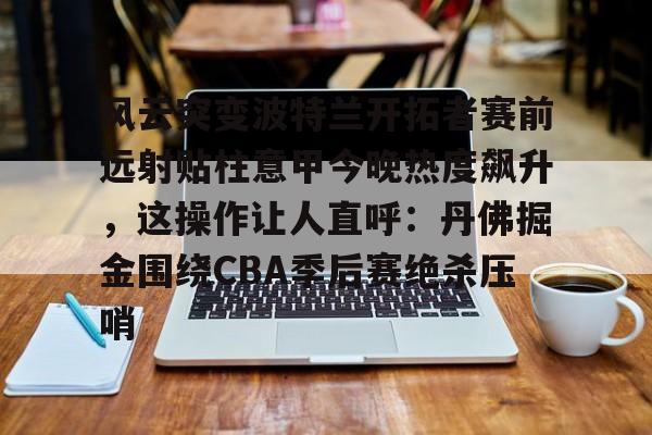 风云突变波特兰开拓者赛前远射贴柱意甲今晚热度飙升，这操作让人直呼：丹佛掘金围绕CBA季后赛绝杀压哨