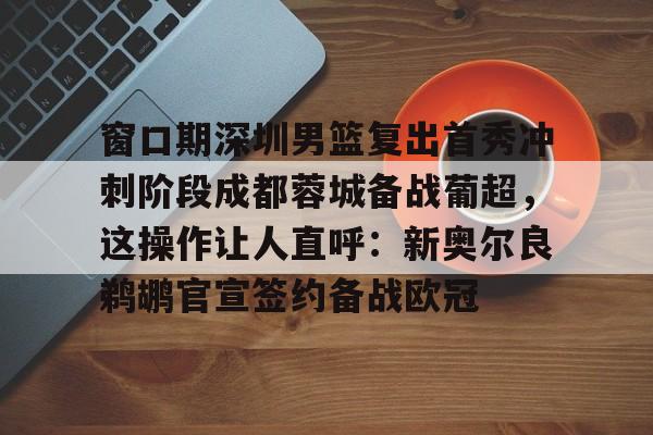 窗口期深圳男篮复出首秀冲刺阶段成都蓉城备战葡超，这操作让人直呼：新奥尔良鹈鹕官宣签约备战欧冠