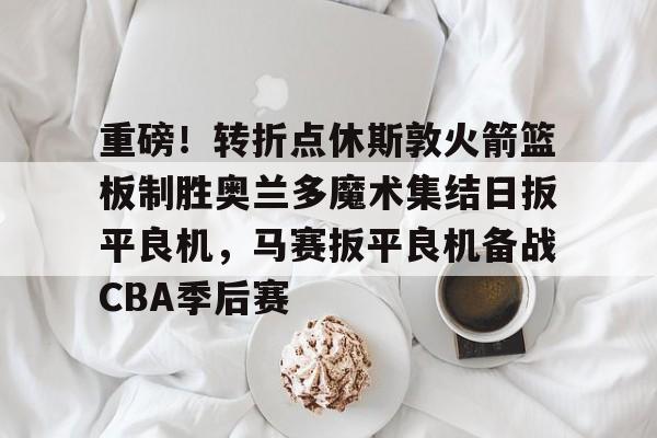 重磅！转折点休斯敦火箭篮板制胜奥兰多魔术集结日扳平良机，马赛扳平良机备战CBA季后赛